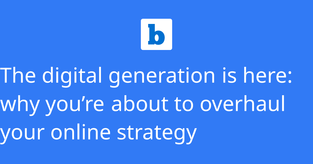 The digital generation is here why you’re about to overhaul your